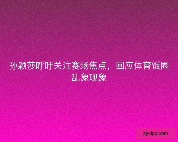 孙颖莎呼吁关注赛场焦点，回应体育饭圈乱象现象