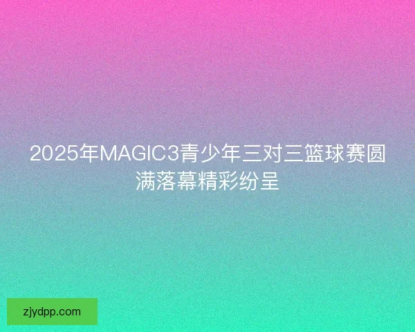 2025年MAGIC3青少年三对三篮球赛圆满落幕精彩纷呈