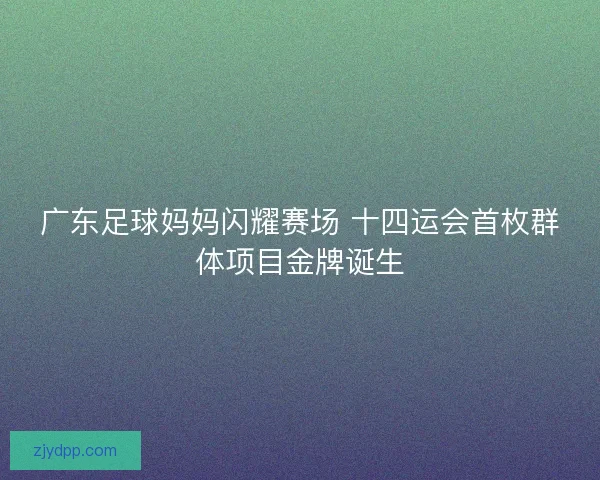 广东足球妈妈闪耀赛场 十四运会首枚群体项目金牌诞生