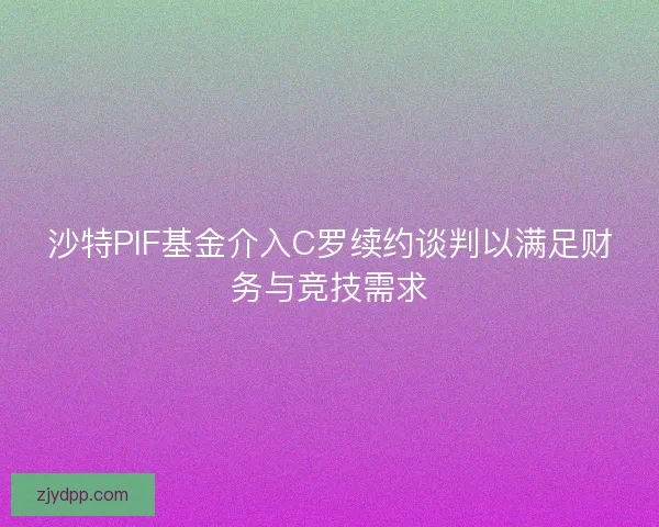 沙特PIF基金介入C罗续约谈判以满足财务与竞技需求