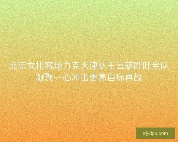 北京女排客场力克天津队王云蕗呼吁全队凝聚一心冲击更高目标再战