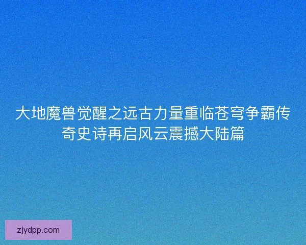 大地魔兽觉醒之远古力量重临苍穹争霸传奇史诗再启风云震撼大陆篇