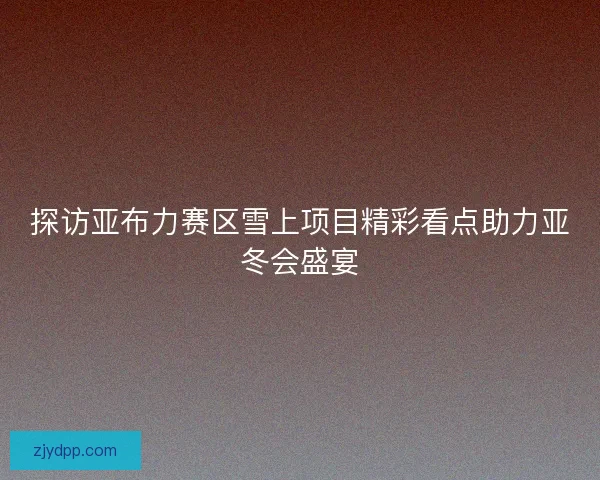 探访亚布力赛区雪上项目精彩看点助力亚冬会盛宴