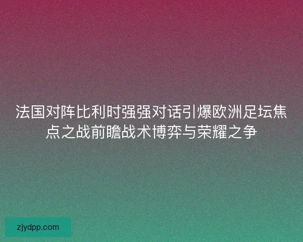 法国对阵比利时强强对话引爆欧洲足坛焦点之战前瞻战术博弈与荣耀之争