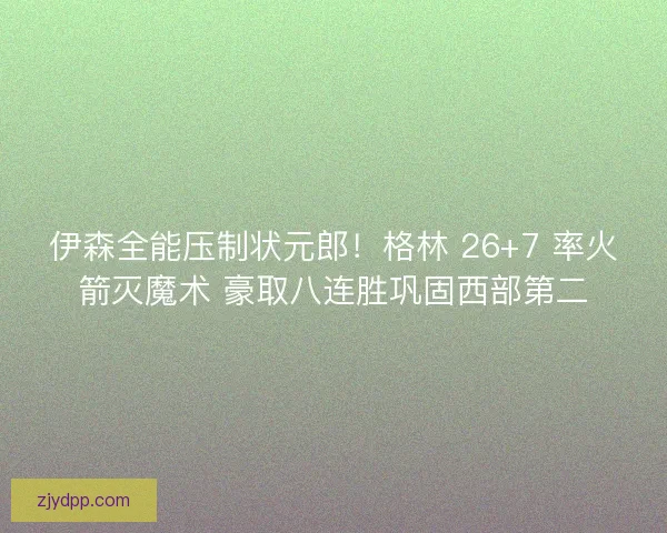 伊森全能压制状元郎！格林 26+7 率火箭灭魔术 豪取八连胜巩固西部第二