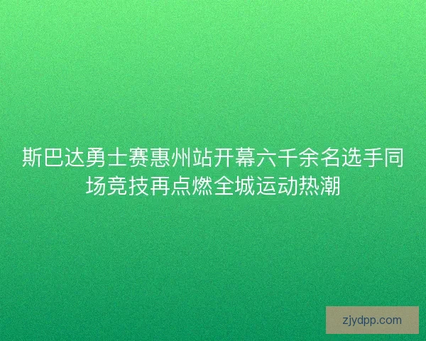 斯巴达勇士赛惠州站开幕六千余名选手同场竞技再点燃全城运动热潮
