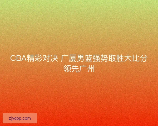 CBA精彩对决 广厦男篮强势取胜大比分领先广州