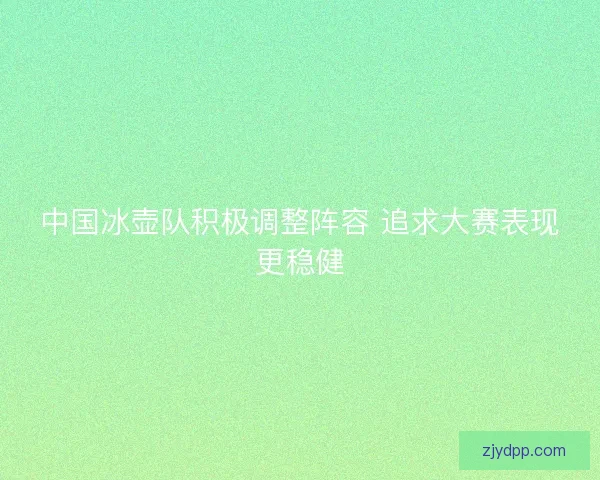 中国冰壶队积极调整阵容 追求大赛表现更稳健